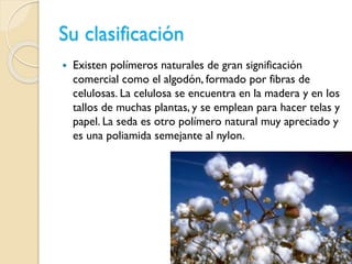 Su clasificación
 Existen polímeros naturales de gran significación
comercial como el algodón, formado por fibras de
celulosas. La celulosa se encuentra en la madera y en los
tallos de muchas plantas, y se emplean para hacer telas y
papel. La seda es otro polímero natural muy apreciado y
es una poliamida semejante al nylon.
 