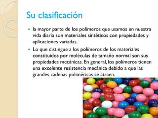 Su clasificación
 la mayor parte de los polímeros que usamos en nuestra
vida diaria son materiales sintéticos con propiedades y
aplicaciones variadas.
 Lo que distingue a los polímeros de los materiales
constituidos por moléculas de tamaño normal son sus
propiedades mecánicas. En general, los polímeros tienen
una excelente resistencia mecánica debido a que las
grandes cadenas poliméricas se atraen.
 