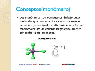 Conceptos(monómero)
 Los monómeros son compuestos de bajo peso
molecular que pueden unirse a otras moléculas
pequeñas (ya sea iguales o diferentes) para formar
macromoléculas de cadenas largas comúnmente
conocidas como polímeros.
 