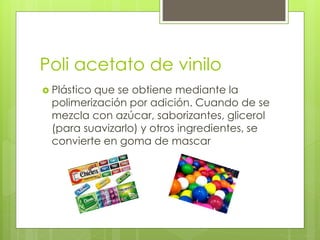 Poli acetato de vinilo
 Plástico que se obtiene mediante la
polimerización por adición. Cuando de se
mezcla con azúcar, saborizantes, glicerol
(para suavizarlo) y otros ingredientes, se
convierte en goma de mascar
 
