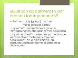 ¿Qué son los polímeros y por
que son tan importantes?
 Polímero: poly (griego) muchos
meros (griego) partes
Los polímeros son moléculas grandes
formadas por muchas partes mas pequeñas
Los polímeros están presentes en muchos de
los alimentos o materias primas que
consumimos, en la electricidad, en
productos químicos como el cloro en la
silicona, etc.
 