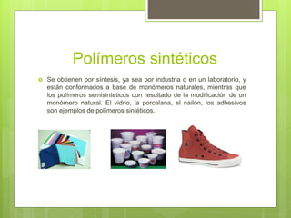 Polímeros sintéticos
 Se obtienen por síntesis, ya sea por industria o en un laboratorio, y
están conformados a base de monómeros naturales, mientras que
los polímeros semisinteticos con resultado de la modificación de un
monómero natural. El vidrio, la porcelana, el nailon, los adhesivos
son ejemplos de polímeros sintéticos.
 