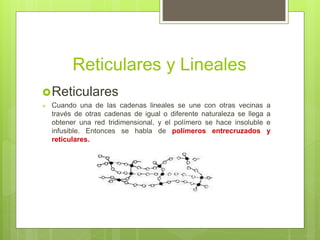 Reticulares y Lineales
Reticulares
 Cuando una de las cadenas lineales se une con otras vecinas a
través de otras cadenas de igual o diferente naturaleza se llega a
obtener una red tridimensional, y el polímero se hace insoluble e
infusible. Entonces se habla de polímeros entrecruzados y
reticulares.
 