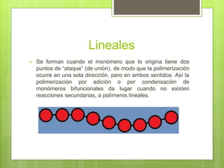 Lineales
 Se forman cuando el monómero que lo origina tiene dos
puntos de “ataque” (de unión), de modo que la polimerización
ocurre en una sola dirección, pero en ambos sentidos. Así la
polimerización por adición o por condensación de
monómeros bifuncionales da lugar cuando no existen
reacciones secundarias, a polímeros lineales.
 