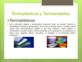 Termoplásticos y Termoestables.
Termoplásticos.
 Son materiales rígidos a temperatura ambiente, pero se vuelven blandos y
moldeables al elevar la temperatura, por lo que se puede fundir y moldear varias
veces. Son termoplásticos debido a que sus cadenas, sean lineales o
ramificadas, no están unidas. Están presentes en el poliestireno, el polietileno; la
seda, lana, algodón (fibras naturales), el poliéster y la poliamida (fibras
sintéticas).
 