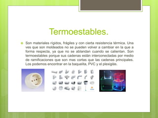 Termoestables.
 Son materiales rígidos, frágiles y con cierta resistencia térmica. Una
ves que son moldeados no se pueden volver a cambiar en la que a
forma respecta, ya que no se ablandan cuando se calientan. Son
termoestables porque sus cadenas están interconectadas por medio
de ramificaciones que son mas cortas que las cadenas principales.
Los podemos encontrar en la baquelita, PVC y el plexiglás.
 