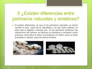 5 ¿Existen diferencias entre
polímeros naturales y sintéticos?
 Si existen diferencias, ya que el los polímeros naturales, el mismo
nombre lo dice, viene de la naturaleza y no hay nada artificial, en
ellos esta el algodón, mientras que en los polímeros sintéticos hay
intervención del hombre, se fabrican en industrias y contienen varios
químicos, entre ellos el vidrio, la porcelana y el nailon, esos no salen
el plantas ni arboles, esos los crea el hombre.
 