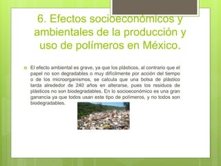 6. Efectos socioeconómicos y
ambientales de la producción y
uso de polímeros en México.
 El efecto ambiental es grave, ya que los plásticos, al contrario que el
papel no son degradables o muy difícilmente por acción del tiempo
o de los microorganismos, se calcula que una bolsa de plástico
tarda alrededor de 240 años en alterarse, pues los residuos de
plásticos no son biodegradables. En lo socioeconómico es una gran
ganancia ya que todos usan este tipo de polímeros, y no todos son
biodegradables.
 