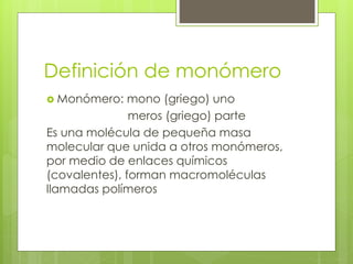 Definición de monómero
 Monómero: mono (griego) uno
meros (griego) parte
Es una molécula de pequeña masa
molecular que unida a otros monómeros,
por medio de enlaces químicos
(covalentes), forman macromoléculas
llamadas polímeros
 