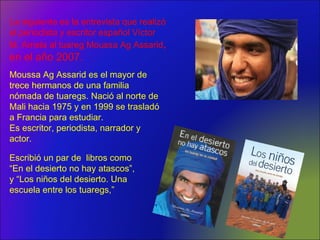 Moussa Ag Assarid es el mayor de
trece hermanos de una familia
nómada de tuaregs. Nació al norte de
Mali hacia 1975 y en 1999 se trasladó
a Francia para estudiar.
Es escritor, periodista, narrador y
actor.
Escribió un par de libros como
“En el desierto no hay atascos”,
y “Los niños del desierto. Una
escuela entre los tuaregs,”
La siguiente es la entrevista que realizó
el periodista y escritor español Víctor
M. Amela al tuareg Moussa Ag Assarid,
en el año 2007.
 