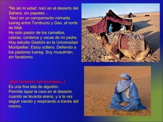 “No sé mi edad: nací en el desierto del
Sahara, sin papeles…
Nací en un campamento nómada
tuareg entre Tombuctú y Gao, al norte
de Mali.
He sido pastor de los camellos,
cabras, corderos y vacas de mi padre.
Hoy estudio Gestión en la Universidad
Montpellier. Estoy soltero. Defiendo a
los pastores tuareg. Soy musulmán,
sin fanatismo.
¡Qué turbante tan hermoso…!
Es una fina tela de algodón.
Permite tapar la cara en el desierto
cuando se levanta arena, y a la vez
seguir viendo y respirando a través del
mismo.
 