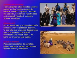 ¿Quiénes son los tuareg?
Tuareg significa “abandonados”, porque
somos un viejo pueblo nómada del
desierto, solitario, orgulloso: “Señores
del Desierto”, nos llaman. Nuestra etnia
es la amazigh (bereber), y nuestro
alfabeto, el tifinagh.
¿Cuántos son?
Unos tres millones, y la mayoría todavía
nómadas. Pero la población decrece…
“¡Hace falta que un pueblo desaparezca
para que sepamos que existía!”,
denunciaba una vez un sabio… Yo
lucho por preservar este pueblo.
¿A qué se dedican?
Pastoreamos rebaños de camellos,
cabras, corderos, vacas y asnos en un
reino de infinito y de silencio…
 