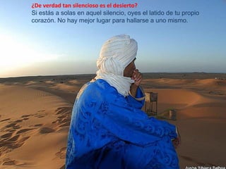 ¿De verdad tan silencioso es el desierto?
Si estás a solas en aquel silencio, oyes el latido de tu propio
corazón. No hay mejor lugar para hallarse a uno mismo.
 