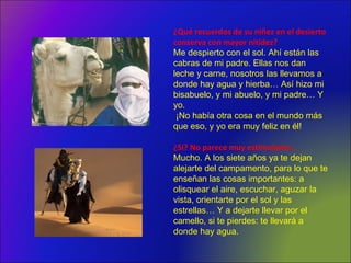 ¿Qué recuerdos de su niñez en el desierto
conserva con mayor nitidez?
Me despierto con el sol. Ahí están las
cabras de mi padre. Ellas nos dan
leche y carne, nosotros las llevamos a
donde hay agua y hierba… Así hizo mi
bisabuelo, y mi abuelo, y mi padre… Y
yo.
¡No había otra cosa en el mundo más
que eso, y yo era muy feliz en él!
¿Sí? No parece muy estimulante. ..
Mucho. A los siete años ya te dejan
alejarte del campamento, para lo que te
enseñan las cosas importantes: a
olisquear el aire, escuchar, aguzar la
vista, orientarte por el sol y las
estrellas… Y a dejarte llevar por el
camello, si te pierdes: te llevará a
donde hay agua.
 