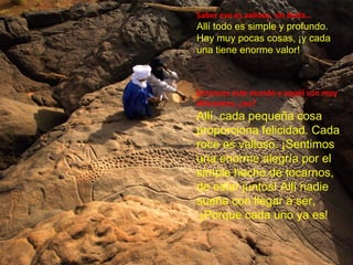 Saber eso es valioso, sin duda…
Allí todo es simple y profundo.
Hay muy pocas cosas, ¡y cada
una tiene enorme valor!
Entonces este mundo y aquél son muy
diferentes, ¿no?
Allí, cada pequeña cosa
proporciona felicidad. Cada
roce es valioso. ¡Sentimos
una enorme alegría por el
simple hecho de tocarnos,
de estar juntos! Allí nadie
sueña con llegar a ser,
¡Porque cada uno ya es!
 