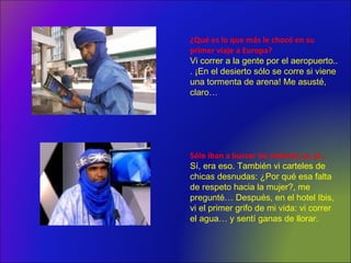 ¿Qué es lo que más le chocó en su
primer viaje a Europa?
Vi correr a la gente por el aeropuerto..
. ¡En el desierto sólo se corre si viene
una tormenta de arena! Me asusté,
claro…
Sólo iban a buscar las maletas, ja, ja…
Sí, era eso. También vi carteles de
chicas desnudas: ¿Por qué esa falta
de respeto hacia la mujer?, me
pregunté… Después, en el hotel Ibis,
vi el primer grifo de mi vida: vi correr
el agua… y sentí ganas de llorar.
 