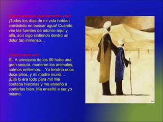 Qué abundancia, qué derroche, ¿no?
¡Todos los días de mi vida habían
consistido en buscar agua! Cuando
veo las fuentes de adorno aquí y
allá, aún sigo sintiendo dentro un
dolor tan inmenso…
¿Tanto como eso?
Sí. A principios de los 90 hubo una
gran sequía, murieron los animales,
caímos enfermos… Yo tendría unos
doce años, y mi madre murió…
¡Ella lo era todo para mí! Me
contaba historias y me enseñó a
contarlas bien. Me enseñó a ser yo
mismo.
 