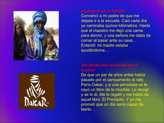 ¿Qué pasó con su familia?
Convencí a mi padre de que me
dejase ir a la escuela. Casi cada día
yo caminaba quince kilómetros. Hasta
que el maestro me dejó una cama
para dormir, y una señora me daba de
comer al pasar ante su casa…
Entendí: mi madre estaba
ayudándome…
¿De dónde salió esa pasión por la
escuela?
De que un par de años antes había
pasado por el campamento el rally
París-Dakar, y a una periodista se le
cayó un libro de la mochila. Lo recogí
y se lo di. Me lo regaló y me habló de
aquel libro: El Principito. Y yo me
prometí que un día sería capaz de
leerlo…
 