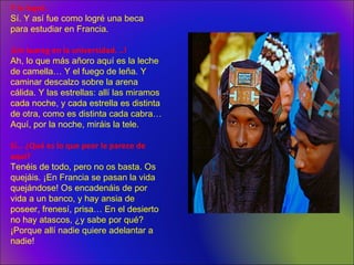 Y lo logró.
Sí. Y así fue como logré una beca
para estudiar en Francia.
¡Un tuareg en la universidad. ..!
Ah, lo que más añoro aquí es la leche
de camella… Y el fuego de leña. Y
caminar descalzo sobre la arena
cálida. Y las estrellas: allí las miramos
cada noche, y cada estrella es distinta
de otra, como es distinta cada cabra…
Aquí, por la noche, miráis la tele.
Sí… ¿Qué es lo que peor le parece de
aquí?
Tenéis de todo, pero no os basta. Os
quejáis. ¡En Francia se pasan la vida
quejándose! Os encadenáis de por
vida a un banco, y hay ansia de
poseer, frenesí, prisa… En el desierto
no hay atascos, ¿y sabe por qué?
¡Porque allí nadie quiere adelantar a
nadie!
 