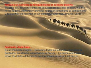 Reláteme un momento de felicidad intensa en su lejano desierto.
Es cada día, dos horas antes de la puesta del sol: baja el calor, y el frío
no ha llegado. Hombres y animales regresan lentamente al campamento
y sus perfiles se recortan en un cielo rosa, azul, rojo, amarillo, verde…
Fascinante, desde luego…
Es un momento mágico… Entramos todos en la tienda y hervimos té.
Sentados, en silencio, escuchamos el hervor… La calma nos invade a
todos: los latidos del corazón se acompasan al pot-pot del hervor…
 