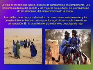 La vida de las familias tuareg, discurre de campamento en campamento. Los
hombres cuidando del ganado y las mujeres de sus hijos, de la preparación
de los alimentos, del mantenimiento de la tienda.
Los dátiles, la leche y sus derivados, la carne más ocasionalmente, y los
cereales intercambiados con los pueblos agricultores son la base de su
alimentación. En la actualidad el plato diario es un potaje de mijo.
 
