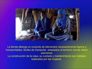 La tienda alberga un conjunto de elementos necesariamente ligeros y
transportables, fáciles de manipular, adaptados al territorio donde deben
asentarse.
La construcción de la casa, su cuidado y mantenimiento son trabajos
realizados por las mujeres.
 
