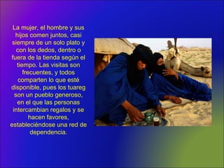 La mujer, el hombre y sus
hijos comen juntos, casi
siempre de un solo plato y
con los dedos, dentro o
fuera de la tienda según el
tiempo. Las visitas son
frecuentes, y todos
comparten lo que esté
disponible, pues los tuareg
son un pueblo generoso,
en el que las personas
intercambian regalos y se
hacen favores,
estableciéndose una red de
dependencia.
 
