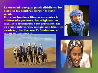 La sociedad tuareg se puede dividir en dos
bloques: los hombres libres y la clase
servil.
Entre los hombres libre se encuentra la
aristocracia guerrera, los religiosos, los
vasallos o tributarios y los artesanos. En
un grupo intermedio, aunque aún libre, los
mestizos y los libertos. Y, finalmente, el
grupo de los cautivos.
 