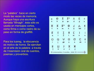 La “palabra” hace en cierto
modo las veces de memoria.
Aunque haya una escritura
llamada “tifinagh”, ésta sólo es
usada en mensajes cortos,
como firma o como rastro de su
paso en forma de graffitti.
Para los tuareg, la elocuencia
es motivo de honra. Se ejercitan
en el arte de la palabra a través
de l trasmisión oral de cuentos,
poemas y proverbios.
 