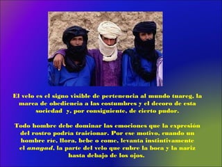 El velo es el signo visible de pertenencia al mundo tuareg, la
marca de obediencia a las costumbres y el decoro de esta
sociedad y, por consiguiente, de cierto pudor.
Todo hombre debe dominar las emociones que la expresión
del rostro podría traicionar. Por ese motivo, cuando un
hombre ríe, llora, bebe o come, levanta instintivamente
el anagad, la parte del velo que cubre la boca y la nariz
hasta debajo de los ojos.
 