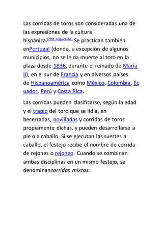 Las corridas de toros son consideradas una de
las expresiones de la cultura
hispánica.[cita requerida]
Se practican también
enPortugal (donde, a excepción de algunos
municipios, no se le da muerte al toro en la
plaza desde 1836, durante el reinado de María
II), en el sur de Francia y en diversos países
de Hispanoamérica como México, Colombia, Ec
uador, Perú y Costa Rica.
Las corridas pueden clasificarse, según la edad
y el trapío del toro que se lidia, en
becerradas, novilladas y corridas de toros
propiamente dichas, y pueden desarrollarse a
pie o a caballo. Si se ejecutan las suertes a
caballo, el festejo recibe el nombre de corrida
de rejones o rejoneo. Cuando se combinan
ambas disciplinas en un mismo festejo, se
denominancorridas mixtas.
 