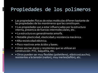 Propiedades de los polímeros
 Las propiedades físicas de estas moléculas difieren bastante de
las propiedades de los monómeros que las constituyen.
 • Las propiedades van a estar influenciadas por la estructura
interna, presencia de fuerzas intermoleculares, etc.
 • La estructura es generalmente amorfa.
 • Notable plasticidad, elasticidad y resistencia mecánica.
 • Alta resistividad eléctrica.
 • Poco reactivos ante ácidos y bases.
 • Unos son tan duros y resistentes que se utilizan en
construcción: PVC, baquelita, etc.
 • Otros pueden ser muy flexibles (polietileno), elásticos(caucho),
resistentes a la tensión (nailon), muy inertes(teflón), etc.
 