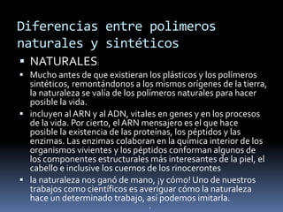 Diferencias entre polimeros
naturales y sintéticos
 NATURALES:
 Mucho antes de que existieran los plásticos y los polímeros
sintéticos, remontándonos a los mismos orígenes de la tierra,
la naturaleza se valía de los polímeros naturales para hacer
posible la vida.
 incluyen al ARN y al ADN, vitales en genes y en los procesos
de la vida. Por cierto, el ARN mensajero es el que hace
posible la existencia de las proteínas, los péptidos y las
enzimas. Las enzimas colaboran en la química interior de los
organismos vivientes y los péptidos conforman algunos de
los componentes estructurales más interesantes de la piel, el
cabello e inclusive los cuernos de los rinocerontes
 la naturaleza nos ganó de mano, ¡y cómo! Uno de nuestros
trabajos como científicos es averiguar cómo la naturaleza
hace un determinado trabajo, así podemos imitarla.
.
 