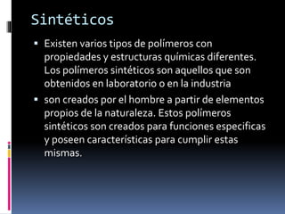 Sintéticos
 Existen varios tipos de polímeros con
propiedades y estructuras químicas diferentes.
Los polímeros sintéticos son aquellos que son
obtenidos en laboratorio o en la industria
 son creados por el hombre a partir de elementos
propios de la naturaleza. Estos polímeros
sintéticos son creados para funciones especificas
y poseen características para cumplir estas
mismas.
 