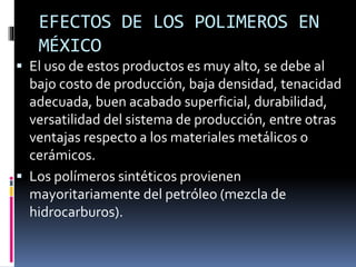EFECTOS DE LOS POLIMEROS EN
MÉXICO
 El uso de estos productos es muy alto, se debe al
bajo costo de producción, baja densidad, tenacidad
adecuada, buen acabado superficial, durabilidad,
versatilidad del sistema de producción, entre otras
ventajas respecto a los materiales metálicos o
cerámicos.
 Los polímeros sintéticos provienen
mayoritariamente del petróleo (mezcla de
hidrocarburos).
 