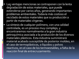 . Las ventajas mencionas se contraponen con la lenta
degradación de estos materiales, que puede
extenderse por varios años, generando importantes
problemas ambientales.Todavía más costoso el
reciclado de estos materiales que su producción a
partir de materiales vírgenes.
 La síntesis de cualquier polímero, con una calidad
controlada, es un proceso muy complejo, y
encontraremos normalmente a la gran industria
petroquímica asociada a la producción de los diversos
materiales plásticos. Esta industria suministrará
material acabado susceptible de posterior moldeo, en
el caso de termoplásticos, o líquidos y polvos
reactivos, en el caso de los termoestables, a falta de la
reacción final de entrecruzamiento.
 