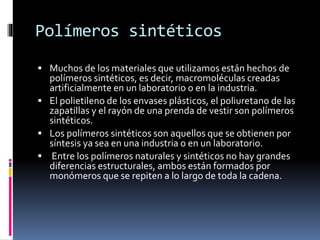 Polímeros sintéticos
 Muchos de los materiales que utilizamos están hechos de
polímeros sintéticos, es decir, macromoléculas creadas
artificialmente en un laboratorio o en la industria.
 El polietileno de los envases plásticos, el poliuretano de las
zapatillas y el rayón de una prenda de vestir son polímeros
sintéticos.
 Los polímeros sintéticos son aquellos que se obtienen por
síntesis ya sea en una industria o en un laboratorio.
 Entre los polímeros naturales y sintéticos no hay grandes
diferencias estructurales, ambos están formados por
monómeros que se repiten a lo largo de toda la cadena.
 