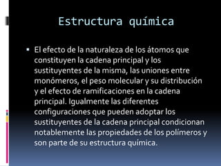 Estructura química
 El efecto de la naturaleza de los átomos que
constituyen la cadena principal y los
sustituyentes de la misma, las uniones entre
monómeros, el peso molecular y su distribución
y el efecto de ramificaciones en la cadena
principal. Igualmente las diferentes
configuraciones que pueden adoptar los
sustituyentes de la cadena principal condicionan
notablemente las propiedades de los polímeros y
son parte de su estructura química.
 