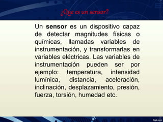 Un sensor es un dispositivo capaz
de detectar magnitudes físicas o
químicas, llamadas variables de
instrumentación, y transformarlas en
variables eléctricas. Las variables de
instrumentación pueden ser por
ejemplo: temperatura, intensidad
lumínica, distancia, aceleración,
inclinación, desplazamiento, presión,
fuerza, torsión, humedad etc.
¿Que es un sensor?
 