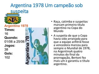 Argentina 1978 Um campeão sob
suspeita
• Raça, catimba e suspeitas
marcam primeiro título
argentino na Copa do
Mundo
• A suspeita de que a Copa
havia sido arranjada para
que a equipe anfitriã fosse
a vencedora marcou para
sempre o Mundial de 1978,
na ArgentinaA quatro
minutos do final da
prorrogação, Bertoni fez
mais um e garantiu o título
argentino.
Argentina 1978
Times:
16
Quando:
01/06 a 25/06
Jogos:
38
Gols:
102
 