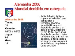Alemanha 2006
Mundial decidido em cabeçada
• Itália Seleção italiana
supera 'maldições' para
conquistar o
tetracampeonato
mundial Doze anos
depois de perder o tri
para o Brasil, a Itália foi
tri em 1982. Doze anos
depois de perder o tetra
também para o Brasil nos
pênaltis, a Itália sagrou-
se quatro vezes campeã
mundial ao conquistar a
Copa de 2006.
Alemanha 2006
Times:
32
Quando:
09/06 a 09/07
Jogos:
64
Gols:
14
 