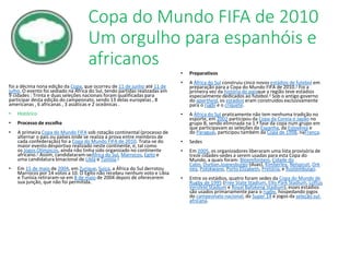 Copa do Mundo FIFA de 2010
Um orgulho para espanhóis e
africanos
foi a décima nona edição da Copa, que ocorreu de 11 de junho até 11 de
julho. O evento foi sediado na África do Sul, tendo partidas realizadas em
9 cidades : Trinta e duas seleções nacionais foram qualificadas para
participar desta edição do campeonato, sendo 13 delas europeias , 8
americanas , 6 africanas , 3 asiáticas e 2 oceânicas .
• Histórico
• Processo de escolha
• A primeira Copa do Mundo FIFA sob rotação continental (processo de
alternar o país ou países onde se realiza a prova entre membros de
cada confederação) foi a Copa do Mundo FIFA de 2010. Trata-se do
maior evento desportivo realizado neste continente, e, tal como
os Jogos Olímpicos, ainda não tinha sido organizado no continente
africano.1 Assim, candidataram-seÁfrica do Sul, Marrocos, Egito e
uma candidatura binacional de Líbia e Tunísia.2
• Em 15 de maio de 2004, em Zurique, Suíça, a África do Sul derrotou
Marrocos por 14 votos a 10. O Egito não recebeu nenhum voto e Líbia
e Tunísia retiraram-se em 8 de maio de 2004 depois de oferecerem
sua junção, que não foi permitida.
• Preparativos
• A África do Sul construiu cinco novos estádios de futebol em
preparação para a Copa do Mundo FIFA de 2010.3 Foi a
primeira vez da história do paísque a região teve estádios
especialmente dedicados ao futebol.4 Sob o antigo governo
do apartheid, os estádios eram construídos exclusivamente
para o rúgbi e o críquete.
• A África do Sul praticamente não tem nenhuma tradição no
esporte, em 2002 participou da Copa da Coreia e Japão no
grupo B, sendo eliminada na 1.ª fase da copa num grupo em
que participavam as seleções da Espanha, da Eslovênia e
do Paraguai, participou também da Copa de 1998, naFrança.
• Sedes
• Em 2005, os organizadores liberaram uma lista provisória de
treze cidades-sedes a serem usadas para esta Copa do
Mundo, a quais foram: Bloemfontein, Cidade do
Cabo, Durban,Joanesburgo (duas), Kimberley, Nelspruit, Ork
ney, Polokwane, Porto Elizabeth, Pretória, e Rustemburgo.
• Entre os estádios, quatro foram sedes da Copa do Mundo de
Rugby de 1995 (Free State Stadium, Ellis Park Stadium, Loftus
Versfeld Stadium e Royal Bafokeng Stadium), esses estádios
são usados primariamente para o rugby, hospedando jogos
do campeonato nacional, do Super 14 e jogos da seleção sul-
africana.
 