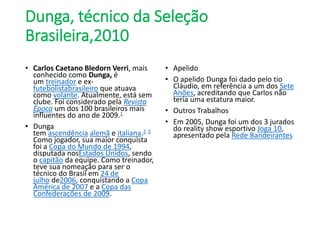 Dunga, técnico da Seleção
Brasileira,2010
• Carlos Caetano Bledorn Verri, mais
conhecido como Dunga, é
um treinador e ex-
futebolistabrasileiro que atuava
como volante. Atualmente, está sem
clube. Foi considerado pela Revista
Época um dos 100 brasileiros mais
influentes do ano de 2009.1
• Dunga
tem ascendência alemã e italiana.2 3
Como jogador, sua maior conquista
foi a Copa do Mundo de 1994,
disputada nosEstados Unidos, sendo
o capitão da equipe. Como treinador,
teve sua nomeação para ser o
técnico do Brasil em 24 de
julho de2006, conquistando a Copa
América de 2007 e a Copa das
Confederações de 2009.
• Apelido
• O apelido Dunga foi dado pelo tio
Cláudio, em referência a um dos Sete
Anões, acreditando que Carlos não
teria uma estatura maior.
• Outros Trabalhos
• Em 2005, Dunga foi um dos 3 jurados
do reality show esportivo Joga 10,
apresentado pela Rede Bandeirantes
 