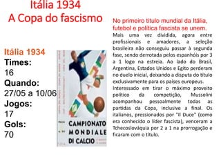 Itália 1934
A Copa do fascismo
Itália 1934
Times:
16
Quando:
27/05 a 10/06
Jogos:
17
Gols:
70
No primeiro título mundial da Itália,
futebol e política fascista se unem.
Mais uma vez dividida, agora entre
profissionais e amadores, a seleção
brasileira não conseguiu passar à segunda
fase, sendo derrotada pelos espanhóis por 3
a 1 logo na estreia. Ao lado do Brasil,
Argentina, Estados Unidos e Egito perderam
no duelo inicial, deixando a disputa do título
exclusivamente para os países europeus.
Interessado em tirar o máximo proveito
político da competição, Mussolini
acompanhou pessoalmente todas as
partidas da Copa, inclusive a final. Os
italianos, pressionados por "Il Duce" (como
era conhecido o líder fascista), venceram a
Tchecoslováquia por 2 a 1 na prorrogação e
ficaram com o título.
 