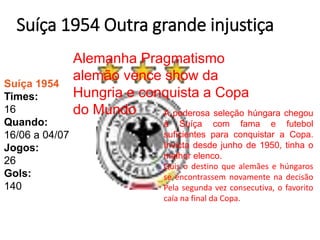 Suíça 1954 Outra grande injustiça
Suíça 1954
Times:
16
Quando:
16/06 a 04/07
Jogos:
26
Gols:
140
Alemanha Pragmatismo
alemão vence show da
Hungria e conquista a Copa
do Mundo A poderosa seleção húngara chegou
à Suíça com fama e futebol
suficientes para conquistar a Copa.
Invicta desde junho de 1950, tinha o
melhor elenco.
Quis o destino que alemães e húngaros
se encontrassem novamente na decisão
Pela segunda vez consecutiva, o favorito
caía na final da Copa.
 