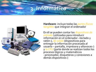  Hardware: incluye todas las partes físicas
tangibles que integran el ordenador
 En él se pueden contar los dispositivos de
entrada (utilizados para introducir
información en el ordenador –teclado y
ratón-), de salida (dispositivos para
entregar la información procesada al
usuario – pantalla, impresora y altavoces-)
y la CPU (parte donde se realizan todos los
procesos lógicos y matemáticos
–procesador, disqueteras y conexiones a
demás dispositivos-)
 