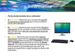  Partes fundamentales de un ordenador
 a) El monitor: Elemento que nos permite percibir
visualmente la información que se nos muestra a
través del ordenador.
 b) El teclado: elemento que nos permite introducir
información. En él, también existen teclas o botones
que nos permiten ejecutar una operación de forma
rápida y sencilla.
 c) El ratón: elemento que nos permite ingresar
información al permitirnos desplazarnos por todo el
espacio visual determinado por el monitor a través
de un puntero generalmente en forma de flecha
oblicua. Con este puntero podemos desplazarnos y
activar botones en pantalla que ejecutan una
operación específica en algún programa dentro del
ordenador.
 