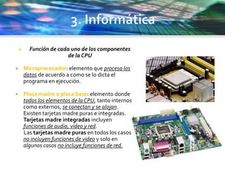  Función de cada uno de los componentes
de la CPU
 Microprocesador: elemento que procesa los
datos de acuerdo a como se lo dicta el
programa en ejecución.
 Placa madre o placa base: elemento donde
todos los elementos de la CPU, tanto internos
como externos, se conectan y se alojan.
Existen tarjetas madre puras e integradas.
Tarjetas madre integradas incluyen
funciones de audio, video y red.
Las tarjetas madre puras en todos los casos
no incluyen funciones de video y solo en
algunos casos no incluye funciones de red.
 