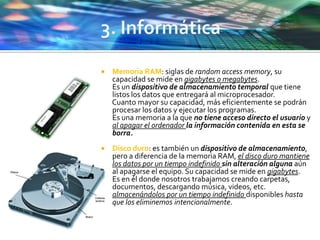  Memoria RAM: siglas de random access memory, su
capacidad se mide en gigabytes o megabytes.
Es un dispositivo de almacenamiento temporal que tiene
listos los datos que entregará al microprocesador.
Cuanto mayor su capacidad, más eficientemente se podrán
procesar los datos y ejecutar los programas.
Es una memoria a la que no tiene acceso directo el usuario y
al apagar el ordenador la información contenida en esta se
borra.
 Disco duro: es también un dispositivo de almacenamiento,
pero a diferencia de la memoria RAM, el disco duro mantiene
los datos por un tiempo indefinido sin alteración alguna aún
al apagarse el equipo. Su capacidad se mide en gigabytes.
Es en él donde nosotros trabajamos creando carpetas,
documentos, descargando música, videos, etc.
almacenándolos por un tiempo indefinido disponibles hasta
que los eliminemos intencionalmente.
 
