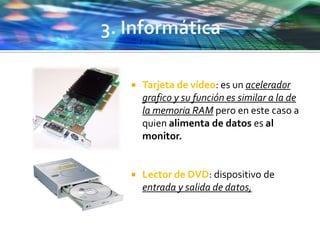  Tarjeta de vídeo: es un acelerador
grafico y su función es similar a la de
la memoria RAM pero en este caso a
quien alimenta de datos es al
monitor.
 Lector de DVD: dispositivo de
entrada y salida de datos,
 